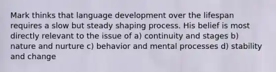 Mark thinks that language development over the lifespan requires a slow but steady shaping process. His belief is most directly relevant to the issue of a) continuity and stages b) nature and nurture c) behavior and mental processes d) stability and change