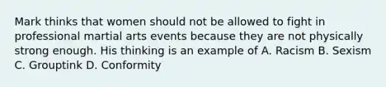 Mark thinks that women should not be allowed to fight in professional martial arts events because they are not physically strong enough. His thinking is an example of A. Racism B. Sexism C. Grouptink D. Conformity