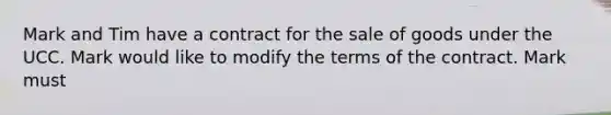 Mark and Tim have a contract for the sale of goods under the UCC. Mark would like to modify the terms of the contract. Mark must