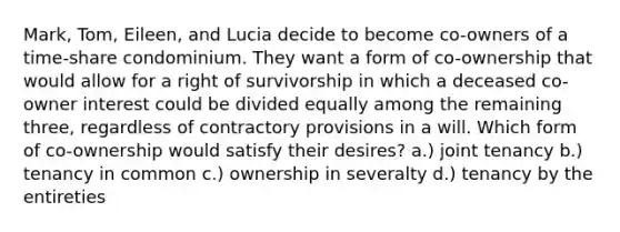 Mark, Tom, Eileen, and Lucia decide to become co-owners of a time-share condominium. They want a form of co-ownership that would allow for a right of survivorship in which a deceased co-owner interest could be divided equally among the remaining three, regardless of contractory provisions in a will. Which form of co-ownership would satisfy their desires? a.) joint tenancy b.) tenancy in common c.) ownership in severalty d.) tenancy by the entireties