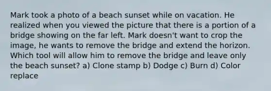 Mark took a photo of a beach sunset while on vacation. He realized when you viewed the picture that there is a portion of a bridge showing on the far left. Mark doesn't want to crop the image, he wants to remove the bridge and extend the horizon. Which tool will allow him to remove the bridge and leave only the beach sunset? a) Clone stamp b) Dodge c) Burn d) Color replace