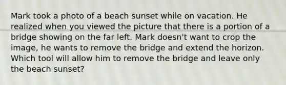 Mark took a photo of a beach sunset while on vacation. He realized when you viewed the picture that there is a portion of a bridge showing on the far left. Mark doesn't want to crop the image, he wants to remove the bridge and extend the horizon. Which tool will allow him to remove the bridge and leave only the beach sunset?