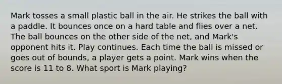 Mark tosses a small plastic ball in the air. He strikes the ball with a paddle. It bounces once on a hard table and flies over a net. The ball bounces on the other side of the net, and Mark's opponent hits it. Play continues. Each time the ball is missed or goes out of bounds, a player gets a point. Mark wins when the score is 11 to 8. What sport is Mark playing?