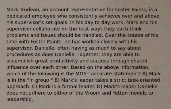 Mark Trudeau, an account representative for Foster Paints, is a dedicated employee who consistently achieves over and above his supervisor's set goals. In his day to day work, Mark and his supervisor collaborate on the best ways they each think problems and issues should be handled. Over the course of his time with Foster Paints, he has worked closely with his supervisor, Danielle, often having as much to say about procedures as does Danielle. Together, they are able to accomplish great productivity and success through shared influence over each other. Based on the above information, which of the following is the MOST accurate statement? A) Mark is in the "in group." B) Mark's leader takes a strict task-oriented approach. C) Mark is a formal leader. D) Mark's leader Danielle does not adhere to either of the Vroom and Yetton models to leadership.