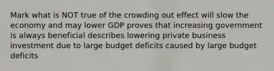 Mark what is NOT true of the crowding out effect will slow the economy and may lower GDP proves that increasing government is always beneficial describes lowering private business investment due to large budget deficits caused by large budget deficits