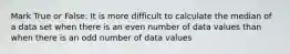 Mark True or False: It is more difficult to calculate the median of a data set when there is an even number of data values than when there is an odd number of data values