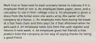 Mark true or false next to each scenario below to indicate if it is employee theft or not: a. An employee takes paper, pens, and a calculator to use in their college class b. An employee is given a dress from the bridal store she works at by the owner of the company as a bonus. c. An employee eats food during his break at a fast food chain and then pays for it that afternoon when he gets paid d. An employee takes 2o from the cash register and returns it next week. e. An employee gives her friends a free product from the company as her way of saying thanks for being a good friend.