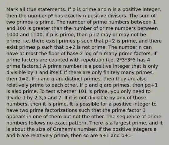 Mark all true statements. If p is prime and n is a positive integer, then the number pⁿ has exactly n positive divisors. The sum of two primes is prime. The number of prime numbers between 1 and 100 is greater than the number of prime numbers between 1000 and 1100. If p is prime, then p+2 may or may not be prime, i.e. there exist primes p such that p+2 is prime, and there exist primes p such that p+2 is not prime. The number n can have at most the floor of base-2 log of n many prime factors, if prime factors are counted with repetition (i.e. 2*3*3*5 has 4 prime factors.) A prime number is a positive integer that is only divisible by 1 and itself. If there are only finitely many primes, then 1=2. If p and q are distinct primes, then they are also relatively prime to each other. If p and q are primes, then pq+1 is also prime. To test whether 101 is prime, you only need to divide it by 2,3,5 and 7. If it is not divisible by any of those numbers, then it is prime. It is possible for a positive integer to have two prime factorizations such that the prime factor 3 appears in one of them but not the other. The sequence of prime numbers follows no exact pattern. There is a largest prime, and it is about the size of Graham's number. If the positive integers a and b are relatively prime, then so are a+1 and b+1.