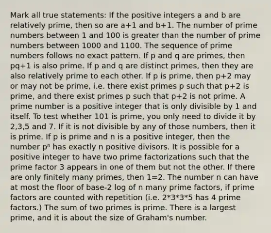 Mark all true statements: If the positive integers a and b are <a href='https://www.questionai.com/knowledge/kj2qqgFwbH-relatively-prime' class='anchor-knowledge'>relatively prime</a>, then so are a+1 and b+1. The number of prime numbers between 1 and 100 is <a href='https://www.questionai.com/knowledge/ktgHnBD4o3-greater-than' class='anchor-knowledge'>greater than</a> the number of prime numbers between 1000 and 1100. The sequence of prime numbers follows no exact pattern. If p and q are primes, then pq+1 is also prime. If p and q are distinct primes, then they are also relatively prime to each other. If p is prime, then p+2 may or may not be prime, i.e. there exist primes p such that p+2 is prime, and there exist primes p such that p+2 is not prime. A prime number is a positive integer that is only divisible by 1 and itself. To test whether 101 is prime, you only need to divide it by 2,3,5 and 7. If it is not divisible by any of those numbers, then it is prime. If p is prime and n is a positive integer, then the number pⁿ has exactly n positive divisors. It is possible for a positive integer to have two <a href='https://www.questionai.com/knowledge/kxtiDnPxNf-prime-factorization' class='anchor-knowledge'>prime factorization</a>s such that the prime factor 3 appears in one of them but not the other. If there are only finitely many primes, then 1=2. The number n can have at most the floor of base-2 log of n many prime factors, if prime factors are counted with repetition (i.e. 2*3*3*5 has 4 prime factors.) The sum of two primes is prime. There is a largest prime, and it is about the size of Graham's number.