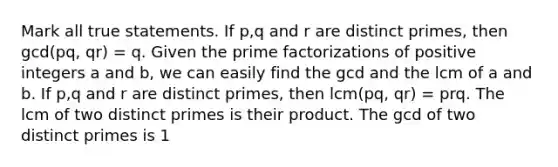 Mark all true statements. If p,q and r are distinct primes, then gcd(pq, qr) = q. Given the prime factorizations of positive integers a and b, we can easily find the gcd and the lcm of a and b. If p,q and r are distinct primes, then lcm(pq, qr) = prq. The lcm of two distinct primes is their product. The gcd of two distinct primes is 1