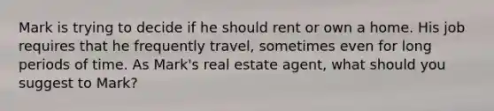 Mark is trying to decide if he should rent or own a home. His job requires that he frequently travel, sometimes even for long periods of time. As Mark's real estate agent, what should you suggest to Mark?