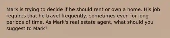 Mark is trying to decide if he should rent or own a home. His job requires that he travel frequently, sometimes even for long periods of time. As Mark's real estate agent, what should you suggest to Mark?