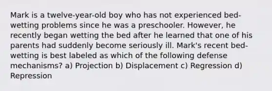 Mark is a twelve-year-old boy who has not experienced bed-wetting problems since he was a preschooler. However, he recently began wetting the bed after he learned that one of his parents had suddenly become seriously ill. Mark's recent bed-wetting is best labeled as which of the following defense mechanisms? a) Projection b) Displacement c) Regression d) Repression