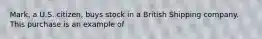 Mark, a U.S. citizen, buys stock in a British Shipping company. This purchase is an example of