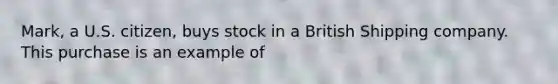 Mark, a U.S. citizen, buys stock in a British Shipping company. This purchase is an example of