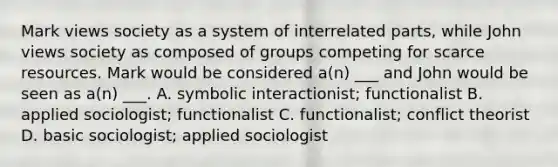 Mark views society as a system of interrelated parts, while John views society as composed of groups competing for scarce resources. Mark would be considered a(n) ___ and John would be seen as a(n) ___. A. symbolic interactionist; functionalist B. applied sociologist; functionalist C. functionalist; conflict theorist D. basic sociologist; applied sociologist