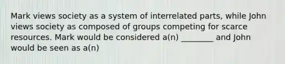 Mark views society as a system of interrelated parts, while John views society as composed of groups competing for scarce resources. Mark would be considered a(n) ________ and John would be seen as a(n)