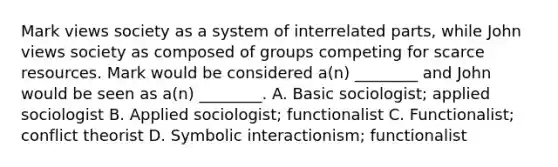 Mark views society as a system of interrelated parts, while John views society as composed of groups competing for scarce resources. Mark would be considered a(n) ________ and John would be seen as a(n) ________. A. Basic sociologist; applied sociologist B. Applied sociologist; functionalist C. Functionalist; conflict theorist D. Symbolic interactionism; functionalist