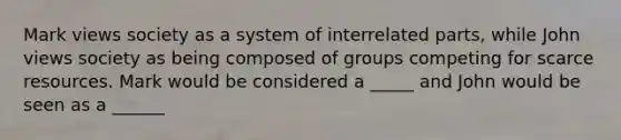 Mark views society as a system of interrelated parts, while John views society as being composed of groups competing for scarce resources. Mark would be considered a _____ and John would be seen as a ______