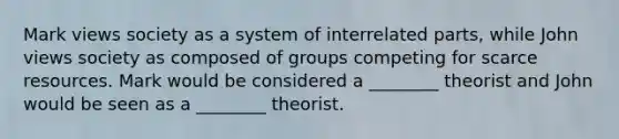 Mark views society as a system of interrelated parts, while John views society as composed of groups competing for scarce resources. Mark would be considered a ________ theorist and John would be seen as a ________ theorist.