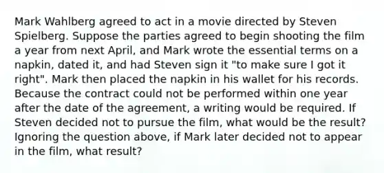 Mark Wahlberg agreed to act in a movie directed by Steven Spielberg. Suppose the parties agreed to begin shooting the film a year from next April, and Mark wrote the essential terms on a napkin, dated it, and had Steven sign it "to make sure I got it right". Mark then placed the napkin in his wallet for his records. Because the contract could not be performed within one year after the date of the agreement, a writing would be required. If Steven decided not to pursue the film, what would be the result? Ignoring the question above, if Mark later decided not to appear in the film, what result?