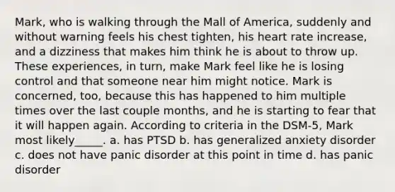 Mark, who is walking through the Mall of America, suddenly and without warning feels his chest tighten, his heart rate increase, and a dizziness that makes him think he is about to throw up. These experiences, in turn, make Mark feel like he is losing control and that someone near him might notice. Mark is concerned, too, because this has happened to him multiple times over the last couple months, and he is starting to fear that it will happen again. According to criteria in the DSM-5, Mark most likely_____. a. has PTSD b. has generalized anxiety disorder c. does not have panic disorder at this point in time d. has panic disorder