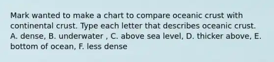 Mark wanted to make a chart to compare oceanic crust with continental crust. Type each letter that describes oceanic crust. A. dense, B. underwater , C. above sea level, D. thicker above, E. bottom of ocean, F. less dense