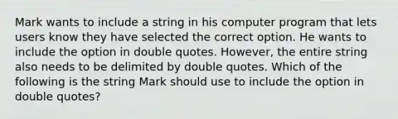 Mark wants to include a string in his computer program that lets users know they have selected the correct option. He wants to include the option in double quotes. However, the entire string also needs to be delimited by double quotes. Which of the following is the string Mark should use to include the option in double quotes?