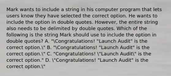 Mark wants to include a string in his computer program that lets users know they have selected the correct option. He wants to include the option in double quotes. However, the entire string also needs to be delimited by double quotes. Which of the following is the string Mark should use to include the option in double quotes? A. "Congratulations! "Launch Audit" is the correct option." B. "Congratulations! "Launch Audit" is the correct option." C. "Congratulations! "Launch Audit" is the correct option." D. "Congratulations! "Launch Audit" is the correct option."