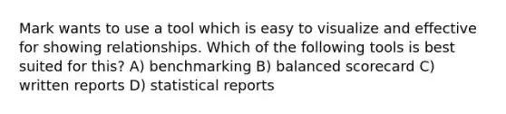 Mark wants to use a tool which is easy to visualize and effective for showing relationships. Which of the following tools is best suited for this? A) benchmarking B) balanced scorecard C) written reports D) statistical reports