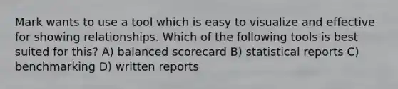 Mark wants to use a tool which is easy to visualize and effective for showing relationships. Which of the following tools is best suited for this? A) balanced scorecard B) statistical reports C) benchmarking D) written reports