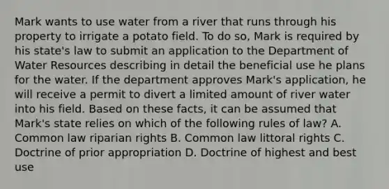 Mark wants to use water from a river that runs through his property to irrigate a potato field. To do so, Mark is required by his state's law to submit an application to the Department of Water Resources describing in detail the beneficial use he plans for the water. If the department approves Mark's application, he will receive a permit to divert a limited amount of river water into his field. Based on these facts, it can be assumed that Mark's state relies on which of the following rules of law? A. Common law riparian rights B. Common law littoral rights C. Doctrine of prior appropriation D. Doctrine of highest and best use