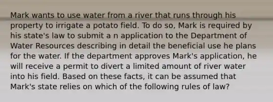 Mark wants to use water from a river that runs through his property to irrigate a potato field. To do so, Mark is required by his state's law to submit a n application to the Department of Water Resources describing in detail the beneficial use he plans for the water. If the department approves Mark's application, he will receive a permit to divert a limited amount of river water into his field. Based on these facts, it can be assumed that Mark's state relies on which of the following rules of law?