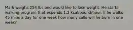 Mark weighs 254 lbs and would like to lose weight. He starts walking program that expends 1.2 kcal/pound/hour. If he walks 45 mins a day for one week how many calls will he burn in one week?