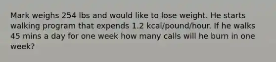 Mark weighs 254 lbs and would like to lose weight. He starts walking program that expends 1.2 kcal/pound/hour. If he walks 45 mins a day for one week how many calls will he burn in one week?