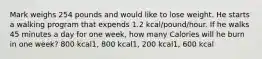 Mark weighs 254 pounds and would like to lose weight. He starts a walking program that expends 1.2 kcal/pound/hour. If he walks 45 minutes a day for one week, how many Calories will he burn in one week? 800 kcal1, 800 kcal1, 200 kcal1, 600 kcal