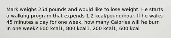 Mark weighs 254 pounds and would like to lose weight. He starts a walking program that expends 1.2 kcal/pound/hour. If he walks 45 minutes a day for one week, how many Calories will he burn in one week? 800 kcal1, 800 kcal1, 200 kcal1, 600 kcal