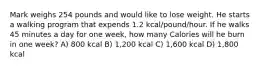 Mark weighs 254 pounds and would like to lose weight. He starts a walking program that expends 1.2 kcal/pound/hour. If he walks 45 minutes a day for one week, how many Calories will he burn in one week? A) 800 kcal B) 1,200 kcal C) 1,600 kcal D) 1,800 kcal