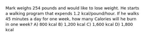 Mark weighs 254 pounds and would like to lose weight. He starts a walking program that expends 1.2 kcal/pound/hour. If he walks 45 minutes a day for one week, how many Calories will he burn in one week? A) 800 kcal B) 1,200 kcal C) 1,600 kcal D) 1,800 kcal