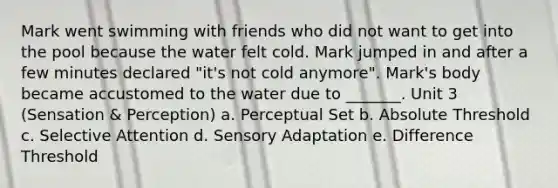 Mark went swimming with friends who did not want to get into the pool because the water felt cold. Mark jumped in and after a few minutes declared "it's not cold anymore". Mark's body became accustomed to the water due to _______. Unit 3 (Sensation & Perception) a. Perceptual Set b. Absolute Threshold c. Selective Attention d. Sensory Adaptation e. Difference Threshold