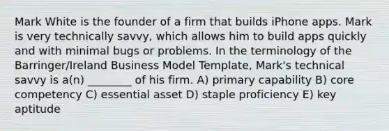 Mark White is the founder of a firm that builds iPhone apps. Mark is very technically savvy, which allows him to build apps quickly and with minimal bugs or problems. In the terminology of the Barringer/Ireland Business Model Template, Mark's technical savvy is a(n) ________ of his firm. A) primary capability B) core competency C) essential asset D) staple proficiency E) key aptitude
