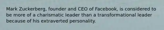 Mark Zuckerberg, founder and CEO of Facebook, is considered to be more of a charismatic leader than a transformational leader because of his extraverted personality.