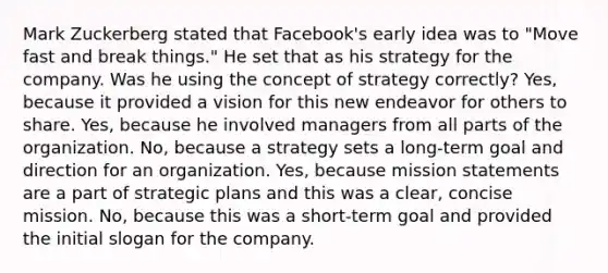 Mark Zuckerberg stated that Facebook's early idea was to "Move fast and break things." He set that as his strategy for the company. Was he using the concept of strategy correctly? Yes, because it provided a vision for this new endeavor for others to share. Yes, because he involved managers from all parts of the organization. No, because a strategy sets a long-term goal and direction for an organization. Yes, because mission statements are a part of strategic plans and this was a clear, concise mission. No, because this was a short-term goal and provided the initial slogan for the company.