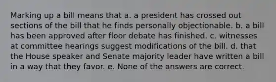 Marking up a bill means that a. a president has crossed out sections of the bill that he finds personally objectionable. b. a bill has been approved after floor debate has finished. c. witnesses at committee hearings suggest modifications of the bill. d. that the House speaker and Senate majority leader have written a bill in a way that they favor. e. None of the answers are correct.