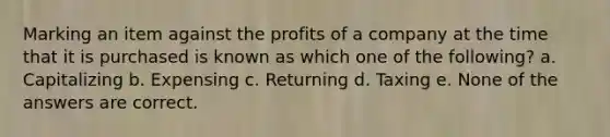 Marking an item against the profits of a company at the time that it is purchased is known as which one of the following? a. Capitalizing b. Expensing c. Returning d. Taxing e. None of the answers are correct.