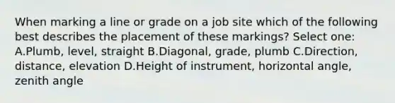 When marking a line or grade on a job site which of the following best describes the placement of these markings? Select one: A.Plumb, level, straight B.Diagonal, grade, plumb C.Direction, distance, elevation D.Height of instrument, horizontal angle, zenith angle