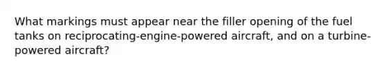 What markings must appear near the filler opening of the fuel tanks on reciprocating-engine-powered aircraft, and on a turbine-powered aircraft?