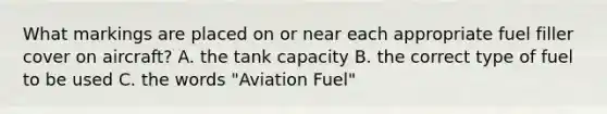 What markings are placed on or near each appropriate fuel filler cover on aircraft? A. the tank capacity B. the correct type of fuel to be used C. the words "Aviation Fuel"