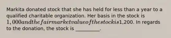 Markita donated stock that she has held for less than a year to a qualified charitable organization. Her basis in the stock is 1,000 and the fair market value of the stock is1,200. In regards to the donation, the stock is __________.