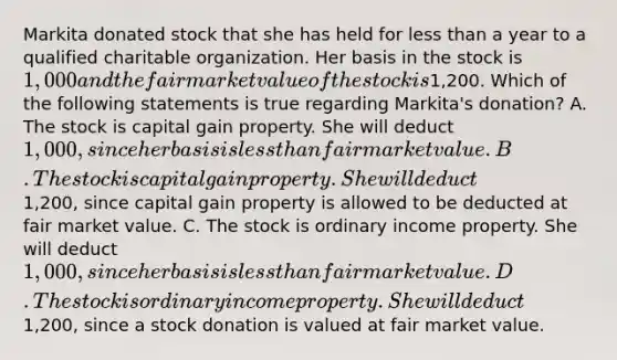 Markita donated stock that she has held for <a href='https://www.questionai.com/knowledge/k7BtlYpAMX-less-than' class='anchor-knowledge'>less than</a> a year to a qualified charitable organization. Her basis in the stock is 1,000 and the fair market value of the stock is1,200. Which of the following statements is true regarding Markita's donation? A. The stock is capital gain property. She will deduct 1,000, since her basis is less than fair market value. B. The stock is capital gain property. She will deduct1,200, since capital gain property is allowed to be deducted at fair market value. C. The stock is ordinary income property. She will deduct 1,000, since her basis is less than fair market value. D. The stock is ordinary income property. She will deduct1,200, since a stock donation is valued at fair market value.